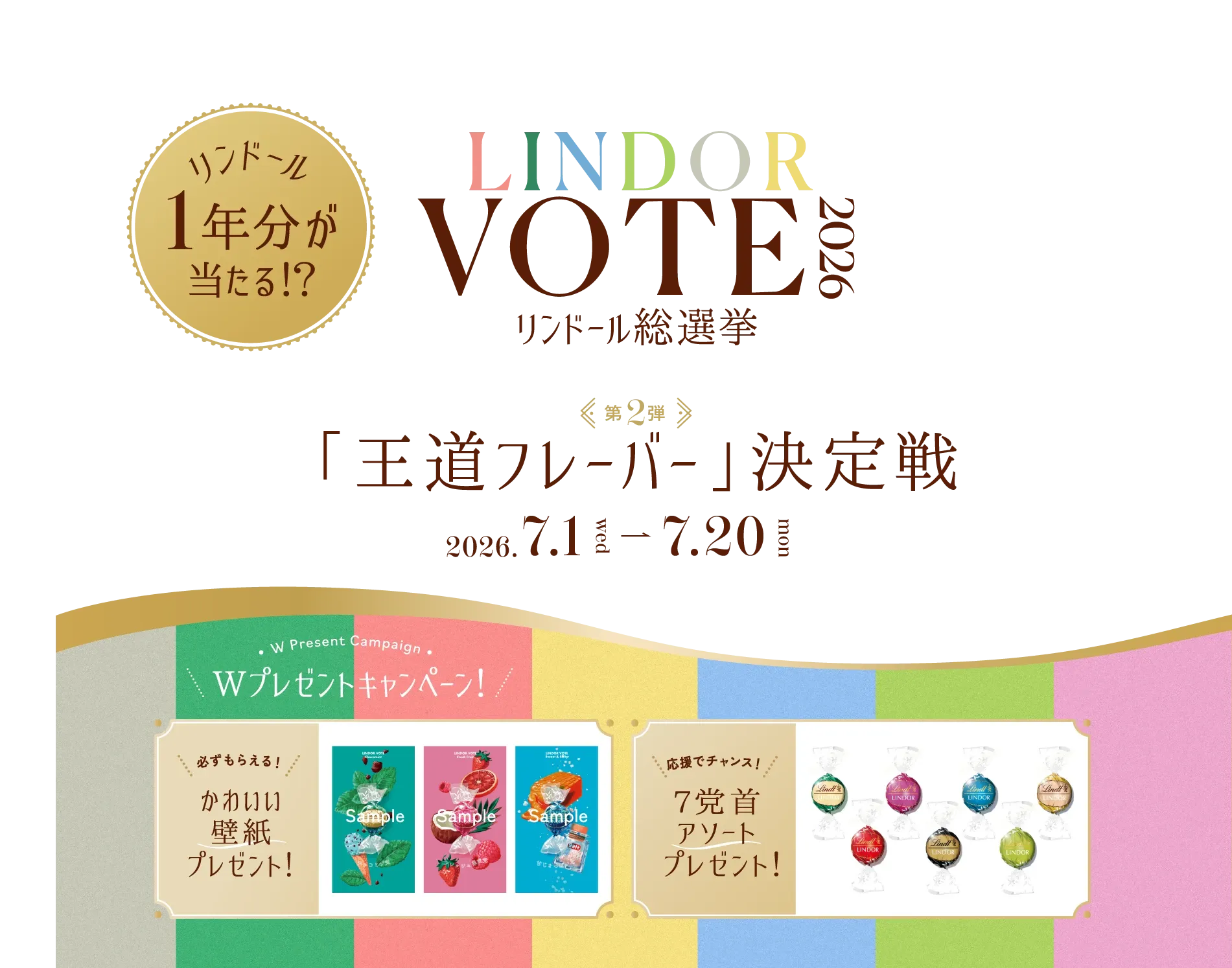 LINDOR VOTE 2026 リンドール総選挙 リンドール1年分が当たる!? 第2弾 「王道フレーバー」決定戦 2026年7月1日水曜日から7月20日月曜日まで。 Wプレゼントキャンペーン！ 必ずもらえる！かわいい壁紙プレゼント！ 応援でチャンス！ 7党首アソートプレゼント！